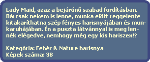 Lady Maid, azaz a bejrn? szabad fordtsban.
  Brcsak nekem is lenne, munka el?tt reggelente
  kitakarthatna szp fnyes harisnyjban s mun-
  karuhjban. n a puszta ltvnnyal is meg len-
  nk elgedve, nemhogy mg egy kis hariszex!?

  Kategria: Fehr & Nature harisnya
  Kpek szma: 38