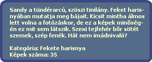 Sandy a tndrarc, szszi tinilny. Feket haris-
  nyban mutatja meg bjait. Kicsit mintha lmos
  lett volna a fotzskor, de ez a kpek min?sg-
  n ez mit sem ltszik. Szexi tejfehr b?r stt 
  szemek, szp fenk. Ht nem imdnival?

  Kategria: Fekete harisnya
  Kpek szma: 35