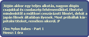 Jjjn akkor egy teljes alkots, nagyon dgs
  csajokkal s csodaszp fehrnem?kkel. Elnzst
  mindenkit?l a mltkori cenzrzott filmrt, deht a
  japn filmek ltalban ilyenek. Most prbllak kr-
  ptolni titeket, remlem sikerl. :P

  Cm: Nylon Babes - Part 1
  Hossz: 1 ra