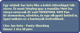 Egy vrbeli Jun Seto film a keleti zlsvilgot tk-
  rzve. s most tnyleg igaz a monds: Mert ha-
  risnya nemcsak itt van! MINDENHOL VAN! Van
  itt stewardess, n?vrke, s egy elkapott betr? is.
  Igazi unikom ez a harisnyk kedvel?inek.

  Cm: Jun Seto - Panty Shocking
  Hossz: 1 ra 58 perc