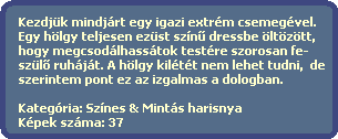 Kezdjk mindjrt egy igazi extrm csemegvel.
  Egy hlgy teljesen ezst szn? dressbe ltztt, 
  hogy megcsodlhasstok testre szorosan fe-
  szl? ruhjt. A hlgy kiltt nem lehet tudni,  de
  szerintem pont ez az izgalmas a dologban. 

  Kategria: Sznes & Mints harisnya
  Kpek szma: 37