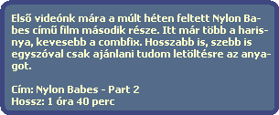 Els? videnk mra a mlt hten feltett Nylon Ba-
  bes cm? film msodik rsze. Itt mr tbb a haris-
  nya, kevesebb a combfix. Hosszabb is, szebb is
  egyszval csak ajnlani tudom letltsre az anya-
  got.

  Cm: Nylon Babes - Part 2
  Hossz: 1 ra 40 perc