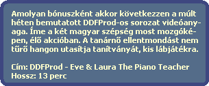 Amolyan bnuszknt akkor kvetkezzen a mlt 
  hten bemutatott DDFProd-os sorozat videany-
  aga. me a kt magyar szpsg most mozgk-
  pen, l? akciban. A tanrn? ellentmondst nem
  t?r? hangon utastja tantvnyt, kis lbjtkra.

  Cm: DDFProd - Eve & Laura The Piano Teacher
  Hossz: 13 perc