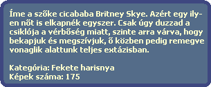 me a sz?ke cicababa Britney Skye. Azrt egy ily-
  en n?t is elkapnk egyszer. Csak gy duzzad a
  csiklja a vrb?sg miatt, szinte arra vrva, hogy
  bekapjuk s megszvjuk, ? kzben pedig remegve
  vonaglik alattunk teljes extzisban.
    
  Kategria: Fekete harisnya
  Kpek szma: 175