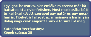 Egy igazi boszorka, akit emlkeim szerint mr lt-
  hattatok itt a nylonfetishen. Most maskarba bjt
  s kellkei kztt szerepel egy natr s egy necc-
  hari is. Titeket is felizgat ez a harisnya a harisnyn
  dolog vagy csak engem? Irny a frum! rd meg!

  Kategria: Neccharsinya
  Kpek szma: 38