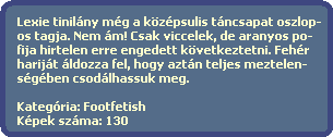 Lexie tinilny mg a kzpsulis tncsapat oszlop-
  os tagja. Nem m! Csak viccelek, de aranyos po-
  fija hirtelen erre engedett kvetkeztetni. Fehr
  harijt ldozza fel, hogy aztn teljes meztelen-
  sgben csodlhassuk meg.

  Kategria: Footfetish
  Kpek szma: 130