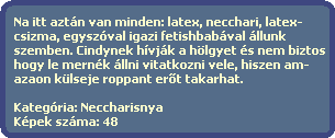 Na itt aztn van minden: latex, necchari, latex-
  csizma, egyszval igazi fetishbabval llunk
  szemben. Cindynek hvjk a hlgyet s nem biztos
  hogy le mernk llni vitatkozni vele, hiszen am-
  azaon klseje roppant er?t takarhat.

  Kategria: Neccharisnya
  Kpek szma: 48