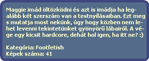 Maggie imd ltzkdni s azt is imdja ha leg-
  albb kt szerszm van a testnylsaiban. Ezt meg
  s mutatja most neknk, gy hogy kzben nem le-
  het levenni tekintetnket gynyr? lbairl. A v-
  ge egy kicsit hardcore, deht hol igen, ha itt ne? :)

  Kategria: Footfetish
  Kpek szma: 41