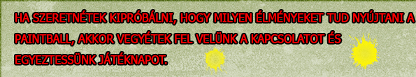 Ha szeretnétek kipróbálni, hogy milyen élményeket tud nyújtani a paintball, akkor vegyétek fel vellünk a kapcsolatot és egyeztessünk játéknapot.