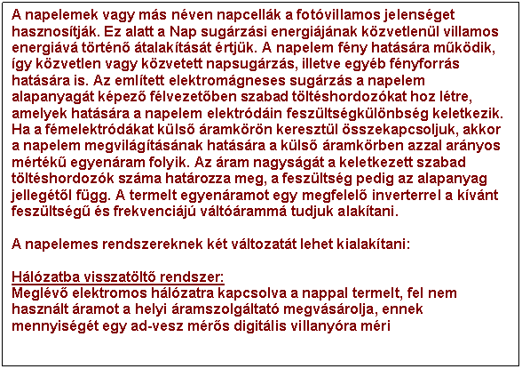 Sz�vegdoboz: A napelemek vagy m�s n�ven napcell�k a fot�villamos jelens�get hasznos�tj�k. Ez alatt a Nap sug�rz�si energi�j�nak k�zvetlen�l villamos energi�v� t�rt�n� �talak�t�s�t �rtj�k. A napelem f�ny hat�s�ra m�k�dik, �gy k�zvetlen vagy k�zvetett napsug�rz�s, illetve egy�b f�nyforr�s hat�s�ra is. Az eml�tett elektrom�gneses sug�rz�s a napelem alapanyag�t k�pez� f�lvezet�ben szabad t�lt�shordoz�kat hoz l�tre, amelyek hat�s�ra a napelem elektr�d�in fesz�lts�gk�l�nbs�g keletkezik. Ha a f�melektr�d�kat k�ls� �ramk�r�n kereszt�l �sszekapcsoljuk, akkor a napelem megvil�g�t�s�nak hat�s�ra a k�ls� �ramk�rben azzal ar�nyos m�rt�k� egyen�ram folyik. Az �ram nagys�g�t a keletkezett szabad t�lt�shordoz�k sz�ma hat�rozza meg, a fesz�lts�g pedig az alapanyag jelleg�t�l f�gg. A termelt egyen�ramot egy megfelel� inverterrel a k�v�nt fesz�lts�g� �s frekvenci�j� v�lt��ramm� tudjuk alak�tani. 

A napelemes rendszereknek k�t v�ltozat�t lehet kialak�tani:

H�l�zatba visszat�lt� rendszer:
Megl�v� elektromos h�l�zatra kapcsolva a nappal termelt, fel nem haszn�lt �ramot a helyi �ramszolg�ltat� megv�s�rolja, ennek mennyis�g�t egy ad-vesz m�r�s digit�lis villany�ra m�ri

