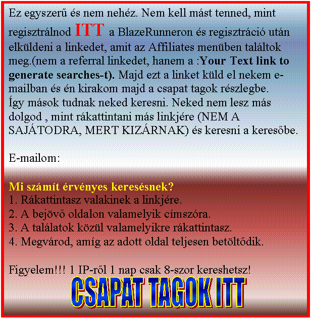 Sz�vegdoboz: Ez egyszer� �s nem neh�z. Nem kell m�st tenned, mint regisztr�lnod a c�gek men�ben valamelyikre (lehet mind kett�n�l, mert az t�bb p�nz) �s regisztr�ci� ut�n elk�ldeni a linkedet, amit az Affiliates men�ben tal�ltok meg.(nem a referral linkedet, hanem a :Your Text link to generate searches-t). Majd ezt a linket k�ld el nekem e-mailban �s �n kirakom majd a csapat tagok r�szlegbe.
�gy m�sok tudnak neked keresni. Neked nem lesz m�s dolgod , mint r�kattintani m�s linkj�re (NEM A SAJ�TODRA, MERT KIZ�RNAK) �s keresni a keres�be.

E-mailom nekem

Mi sz�m�t �rv�nyes keres�snek?
1. R�kattintasz valakinek a linkj�re.
2. A bej�v� oldalon valamelyik c�msz�ra.
3. A tal�latok k�z�l valamelyikre r�kattintasz.
4. Megv�rod, am�g az adott oldal teljesen bet�lt�dik.

Figyelem!!! 1 IP-r�l 1 nap csak 8-szor kereshetsz!

