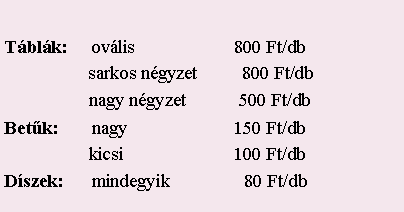 Szvegdoboz: Tblk:     ovlis	                    800 Ft/db                    sarkos ngyzet      800 Ft/db                    nagy ngyzet         500 Ft/dbBetk:       nagy                       150 Ft/db                    kicsi                       100 Ft/dbDszek:     mindegyik               80 Ft/db
