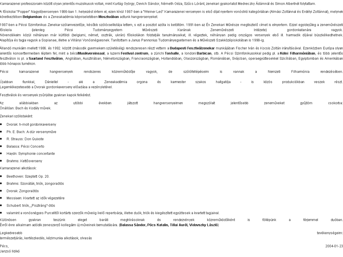 Szvegdoboz: Kamarazenei professzoraim kztt olyan jelents muzsikusok voltak, mint Kurtg Gyrgy, Devich Sndor, Nmeth Gza, Szcs Lrnt, zenekari gyakorlatot Medveczky dmnl s Simon Albertnl folytattam.A fiskolai "Popper" Nagydjversenyen 1986-ban 1. helyezst rtem el, ezen kvl 1987-ben a "Weiner Le" Kamarazenei versenyen is els djat nyertem vonstri kategriban (Almsi Zoltnnal s Erdlyi Zoltnnal), melynek kvetkeztben Belgiumban s a Zeneakadmia kpviseletben Moszkvban adtunk hangversenyeket.1987-ben a Pcsi Szimfonikus Zenekar szlamvezetje, ksbb szlcsellistja lettem, s ezt a posztot azta is betltm. 1991-ben az v Zenekari Mvsze megtisztel cmet is elnyertem. Ezzel egyidejleg a zenemvszeti fiskola (jelenleg Pcsi Tudomnyegyetem Mvszeti Karnak Zenemvszeti Intzete) gordonkatanra vagyok.
Nvendkeim kzl nhnyan mr klfldi (belgiumi, nmet, osztrk, ukrn) fiskolkon folytatjk tanulmnyaikat, ill. vgeztek, nhnyan pedig orszgos versenyek els ill. harmadik djval bszklkedhetnek.
Alaptja s tagja vagyok a Sopianae, illetve a Villnyi Vonsngyesnek. Tantottam a Janus Pannonius Tudomnyegyetemen s a Mvszeti Szakkzpiskolban is 1998-ig.lland munkim mellett 1986. s 1992. kztt (msodik gyermekem szletsig) rendszeresen rszt vettem a Budapesti Fesztivlzenekar munkjban Fischer Ivn s Kocsis Zoltn irnytsval. Ezenkzben Eurpa olyan jelents koncerttermeiben lptem fel, mint a bcsiMusikvereinsaal, a luzerni Festival-zentrum, a zrichi Tonhalle, a londoni Barbican, stb. A Pcsi Szimfonikusokkal pedig pl. a Klni Filharmniban, s tbb jelents fesztivlon is pl. a Saarland Fesztivlon, Angliban, Ausztriban, Nmetorszgban, Franciaorszgban, Hollandiban, Olaszorszgban, Romniban, Svjcban, operaegyttesekkel Szicliban, Egyiptomban s Amerikban tbb hnapos turnkon.Pcsi kamarazenei hangversenyek rendszeres kzremkdje vagyok, de szlfellpseim is vannak a Nemzeti Filharmnia rendezsben.

jabban fiunkkal, Dniellel - aki a Zeneakadmia orgona s karmester szakos hallgatja - is kzs produkcikban veszek rszt.
Legemlkezetesebb a Dvorak gordonkaverseny eladsa a veznyletvel.Fesztivlok s versenyek zsrijbe gyakran kapok felkrst.Az albbiakban az utbbi vekben jtszott hangversenyeimen megszlalt jelentsebb zenemveket gyjtm csokorba:
nllan: Bach s Kodly mvek.Zenekari szlistaknt:Dvorak: h-moll gordonkaversenyPh. E. Bach: A-dr versenymveR. Strauss: Don QuixoteBalassa: Pcsi ConcertoHaydn: Symphonie concertanteBrahms: KettsversenyKamarazenei alkotsok:Beethoven: Szeptett Op. 20.Brahms: Szontk, trik, zongoratsDvorak: ZongoratsMessiaen: Kvartett az idk vgezetreSchubert: trik, Pisztrng-tsvalamint a vonsngyes Purcelltl kortrts szerzk mveiig vel repertorja, illetve duk, trik s kiegsztett egyttesek a kvartett tagjaival.Klnsen gyakran tesznk eleget barti meghvsoknak s rendezvnyek kzremkdiknt is fllpnk a frjemmel duban.
vrl vre alkalmam addik zeneszerz kollegim j mveinek bemutatsra. (Balassa Sndor, Pcs Katalin, Tillai Aurl, Vidovszky Lszl)Legkedvesebb tevkenysgeim:
termszetjrs, kertszkeds, kzimunka alkotsok, olvassPcs, 2004-01-23
Janzs Ildik