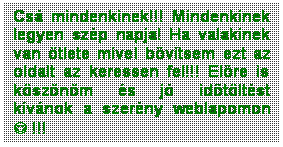 Sz�vegdoboz: Cs� mindenkinek!!! Mindenkinek legyen sz�p napja! Ha valakinek van �tlete mivel b�v�tsem ezt az oldalt az keressen fel!!! El�re is k�sz�n�m �s j� id�t�lt�st k�v�nok a szer�ny weblapomon J !!!