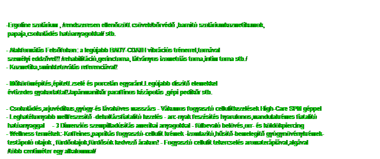 Sz�vegdoboz: -Ergoline szol�rium , /rendszeresen ellen�rz�tt cs�vek/b�rv�d� ,barn�t� szol�riumkozmetikumok,
&nbsp;papaja,csokol�d�s hat�anyagokkal/ stb.

- Alakform�l�s Fels�fokon: a leg�jabb BADY-COATH vibr�ci�s tr�nerrel,torn�val 
&nbsp;szem�lyi eddz�vel!! /rehabilit�ci�,gerinctorna, l�tv�nyos izometri�s torna,intim torna stb./
- Kozmetika,sminktetov�l�s referenci�val!

- M�k�r�m�p�t�s,�p�tett zsel� �s porcel�n egyar�nt.Leg�jabb d�sz�t� elemekkel 
&nbsp;�vtizedes gyakorlattal!Jap�nmanik�r paraffinos k�z�pol�s ,g�pi pedik�r stb.

- Csokol�d�s,arjuv�dikus,gy�gy-�s l�vak�ves massz�zs - V�kumos fogyaszt� cellulitkezel�sek High-Care SPM g�ppel
- Leghat�konyabb mellfeszes�t� -dekolt�zsfiatal�t� kezel�s - arc-nyak fesz�s�t�s hyarulonos,mandulakr�mes fiatal�t� 
&nbsp;hat�anyaggal&nbsp;&nbsp; - 3 Dimenzi�s szempillad�s�t�s amerikai anyagokkal - f�lbeval� bel�v�s,orr- �s k�ld�kpiercing
- Wellness term�kek:-Koffeines,paprik�s fogyaszt�-cellulit kr�mek -izomlazit�,h�s�t�-bemeleg�t� gy�gyn�v�nykr�mek-
&nbsp;test�pol� olajok , f�rd�olajok,f�rd�s�k kedvez� �rakon! - Fogyaszt� cellulit tekercsel�s aromater�pi�val,alg�val
&nbsp;/t�bb centim�ter egy alkalommal/
&nbsp;
