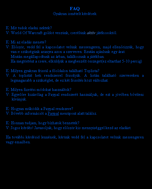 Sz�vegdoboz: FAQGyakran ism�telt k�rd�sekK: Mit tudok eladni nektek?V: World Of Warcraft goldot vesz�nk, cser�l�nk akt�v j�t�kosokt�l.K: Mi az elad�s menete?V: El�sz�r, vedd fel a kapcsolatot vel�nk messengeren, majd ellen�rizz�k, hogy 	van-e sz�ks�g�nk aranyra azon a szerveren. Ezut�n aj�nlunk egy �rat.	Miut�n meg�llapodtunk az �rban, tal�lkozunk a j�t�kban.	Ha megt�rt�nt a csere, elk�ldj�k a megbesz�lt �sszeget(ez eltarthat 5-10 percig)K: Milyen gyakran friss�l a f�oldalon tal�lhat� Toplista?V: A toplist�t heti rendszerrel friss�tj�k. A list�n tal�lhat� szervereken a 	legmagasabb a sz�ks�glet, de ez k�t friss�t�s k�zt v�ltozhat.K: Milyen fizet�si m�dokat haszn�ltok?V: Egyel�re kiz�r�lag a Paypal rendszer�t haszn�ljuk, de ezt a j�v�ben b�v�teni 	 k�v�njuk.K: Hogyan m�k�dik a Paypal rendszere?V: B�vebb inform�ci�t a Paypal men�pont alatt tal�lsz.K: Honnan tudjam, hogy b�zhatok bennetek?V: Jogos k�rd�s! Javasoljuk, hogy el�sz�r kis mennyis�ggel kezd az elad�st.Ha tov�bbi k�rd�sid lenn�nek, k�r�nk vedd fel a kapcsolatot vel�nk messengeren vagy emailben.