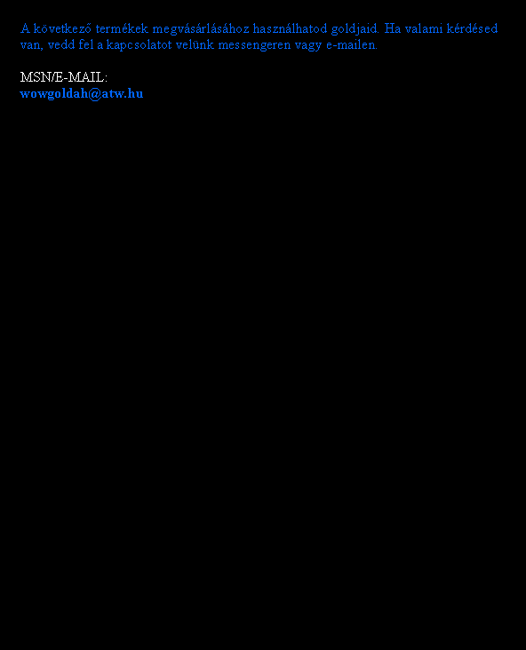 Sz�vegdoboz: A k�vetkez� term�kek megv�s�rl�s�hoz haszn�lhatod goldjaid. Ha valami k�rd�sed van, vedd fel a kapcsolatot vel�nk messengeren vagy e-mailen.MSN/E-MAIL:wowgoldah@atw.hu