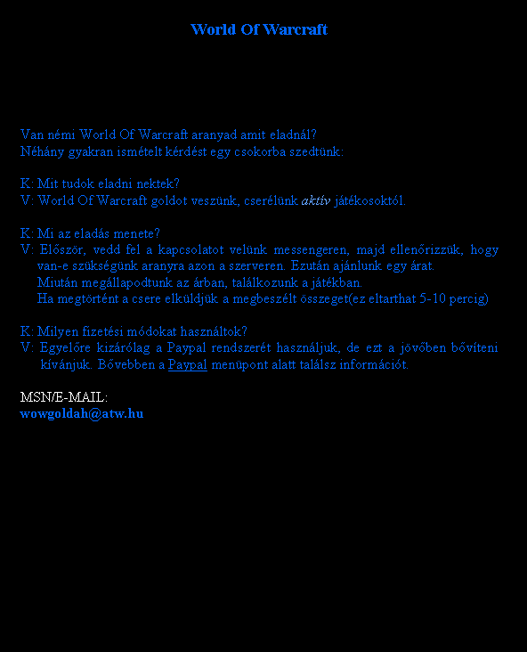 Sz�vegdoboz: World Of WarcraftVan n�mi World Of Warcraft aranyad amit eladn�l?N�h�ny gyakran ism�telt k�rd�st egy csokorba szedt�nk:K: Mit tudok eladni nektek?V: World Of Warcraft goldot vesz�nk, cser�l�nk akt�v j�t�kosokt�l.K: Mi az elad�s menete?V: El�sz�r, vedd fel a kapcsolatot vel�nk messengeren, majd ellen�rizz�k, hogy 	van-e sz�ks�g�nk aranyra azon a szerveren. Ezut�n aj�nlunk egy �rat.	Miut�n meg�llapodtunk az �rban, tal�lkozunk a j�t�kban.	Ha megt�rt�nt a csere elk�ldj�k a megbesz�lt �sszeget(ez eltarthat 5-10 percig)K: Milyen fizet�si m�dokat haszn�ltok?V: Egyel�re kiz�r�lag a Paypal rendszer�t haszn�ljuk, de ezt a j�v�ben b�v�teni 	 k�v�njuk. B�vebben a Paypal men�pont alatt tal�lsz inform�ci�t.MSN/E-MAIL:wowgoldah@atw.hu