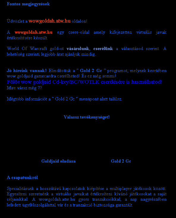 Sz�vegdoboz: Fontos megjegyz�sek�dv�zlet a wowgoldah.atw.hu oldalon!A wowgoldah.atw.hu egy csere-oldal amely kifejezetten virtu�lis javak �rt�kes�t�s�re k�sz�lt.World Of Warcraft gold-ot v�s�rolunk, cser�l�nk a v�laszt�sod szerint. A lehet�s�g szerinti legjobb �rat aj�nljuk mindig.J� h�reink vannak! Elind�tottuk a � Gold 2 Gc � programot, melynek keret�ben wow goldjaid gamecardra cser�lheted! �s ez m�g semmi! F�l�s wow goldjaid Cd-key/BC/WOTLK cser�l�s�re is haszn�lhatod! Mire v�rsz m�g ??M�gt�bb inform�ci�t a � Gold 2 Gc � men�pont alatt tal�lsz.V�lassz tev�kenys�get!	Goldjaid elad�sa	Gold 2 GcA csapatunkr�lSpecialit�sunk a hossz�t�v� kapcsolatok ki�p�t�se a multiplayer j�t�kosok k�z�tt. Egyes�teni szeretn�nk a virtu�lis javaikat �rt�kes�teni k�v�n� j�t�kosokat a saj�t c�ljainkkal. A wowgoldah.atw.hu gyors tranzakci�kkal, a nap nagyr�sz�ben lefedett �gyf�lszolg�lattal v�r �s a tranzakci� biztons�ga garant�lt.