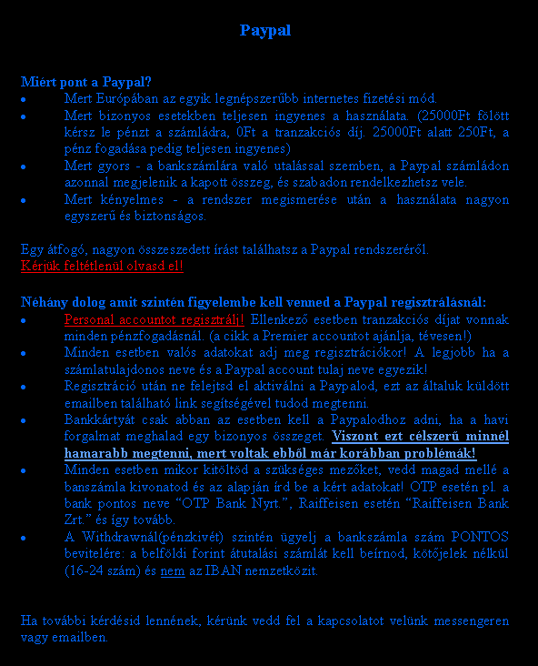 Sz�vegdoboz: PaypalMi�rt pont a Paypal?Mert Eur�p�ban az egyik legn�pszer�bb internetes fizet�si m�d.Mert bizonyos esetekben teljesen ingyenes a haszn�lata. (25000Ft f�l�tt k�rsz le p�nzt a sz�ml�dra, 0Ft a tranzakci�s d�j. 25000Ft alatt 250Ft, a p�nz fogad�sa pedig teljesen ingyenes)Mert gyors - a banksz�ml�ra val� utal�ssal szemben, a Paypal sz�ml�don azonnal megjelenik a kapott �sszeg, �s szabadon rendelkezhetsz vele.Mert k�nyelmes - a rendszer megismer�se ut�n a haszn�lata nagyon egyszer� �s biztons�gos.Egy �tfog�, nagyon �sszeszedett �r�st tal�lhatsz a Paypal rendszer�r�l.K�rj�k felt�tlen�l olvasd el! N�h�ny dolog amit szint�n figyelembe kell venned a Paypal regisztr�l�sn�l:Personal accountot regisztr�lj! Ellenkez� esetben tranzakci�s d�jat vonnak minden p�nzfogad�sn�l. (a cikk a Premier accountot aj�nlja, t�vesen!)Minden esetben val�s adatokat adj meg regisztr�ci�kor! A legjobb ha a sz�mlatulajdonos neve �s a Paypal account tulaj neve egyezik! Regisztr�ci� ut�n ne felejtsd el aktiv�lni a Paypalod, ezt az �ltaluk k�ld�tt emailben tal�lhat� link seg�ts�g�vel tudod megtenni.Bankk�rty�t csak abban az esetben kell a Paypalodhoz adni, ha a havi forgalmat meghalad egy bizonyos �sszeget. Viszont ezt c�lszer� minn�l hamarabb megtenni, mert voltak ebb�l m�r kor�bban probl�m�k!Minden esetben mikor kit�lt�d a sz�ks�ges mez�ket, vedd magad mell� a bansz�mla kivonatod �s az alapj�n �rd be a k�rt adatokat! OTP eset�n pl. a bank pontos neve �OTP Bank Nyrt.�, Raiffeisen eset�n �Raiffeisen Bank Zrt.� �s �gy tov�bb.A Withdrawn�l(p�nzkiv�t) szint�n �gyelj a banksz�mla sz�m PONTOS bevitel�re: a belf�ldi forint �tutal�si sz�ml�t kell be�rnod, k�t�jelek n�lk�l (16-24 sz�m) �s nem az IBAN nemzetk�zit. Ha tov�bbi k�rd�sid lenn�nek, k�r�nk vedd fel a kapcsolatot vel�nk messengeren vagy emailben.